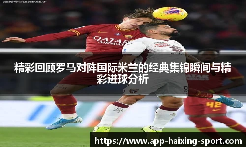 精彩回顾罗马对阵国际米兰的经典集锦瞬间与精彩进球分析